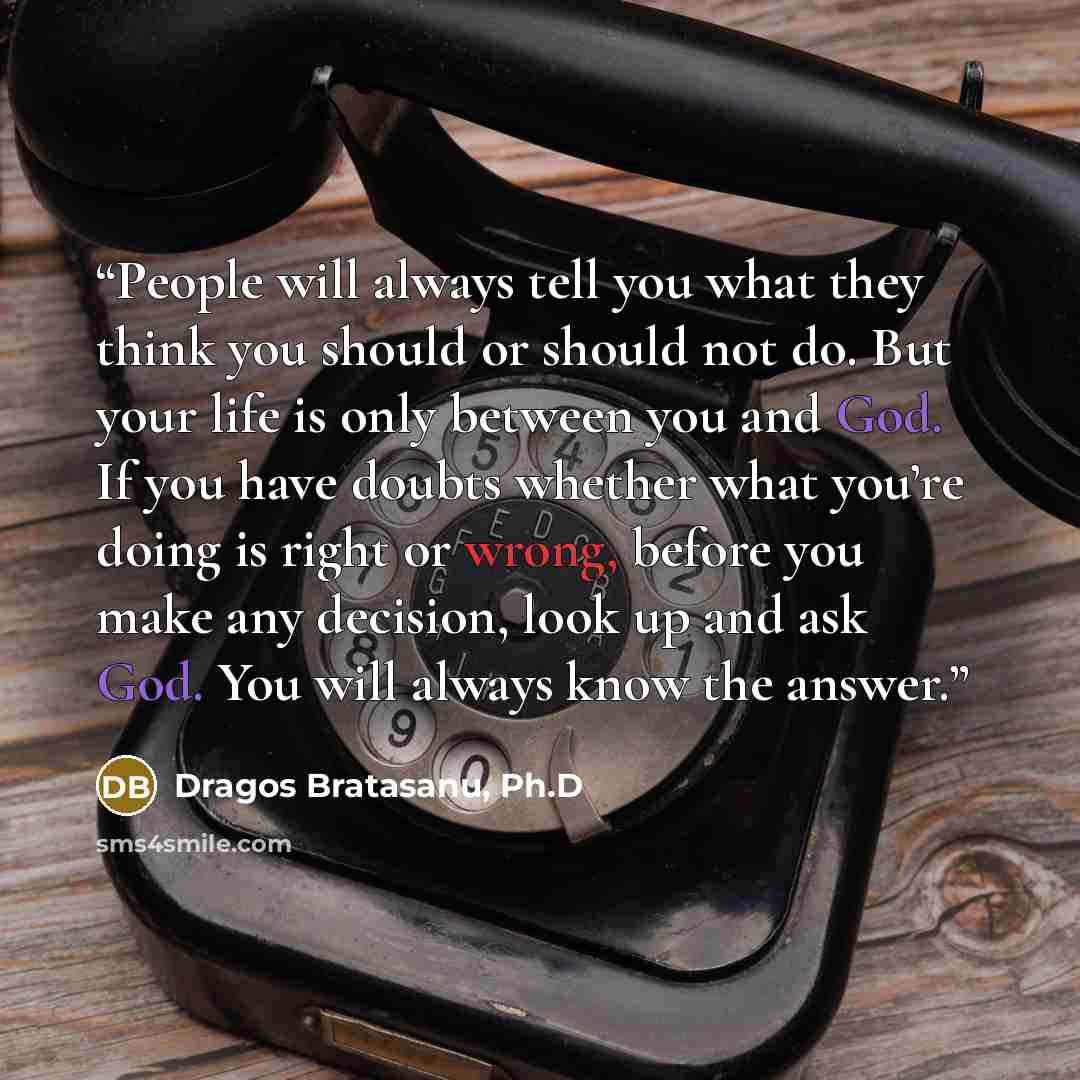 “People will always tell you what they think you should or should not do. But your life is only between you and God. If you have doubts whether what you’re doing is right or wrong, before you make any decision, look up and ask God. You will always know the answer.” quote by Dragos Bratasanu, Ph.D