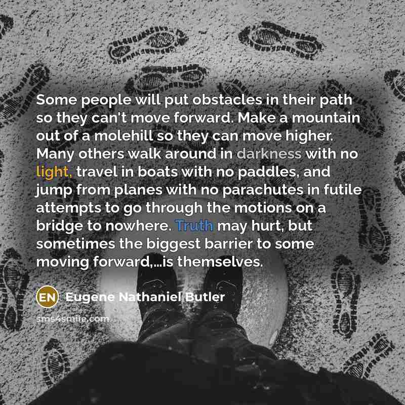 “Some people will put obstacles in their path so they can't move forward. Make a mountain out of a molehill so they can move higher. Many others walk around in darkness with no light, travel in boats with no paddles, and jump from planes with no parachutes in futile attempts to go through the…” quote by Eugene Nathaniel Butler