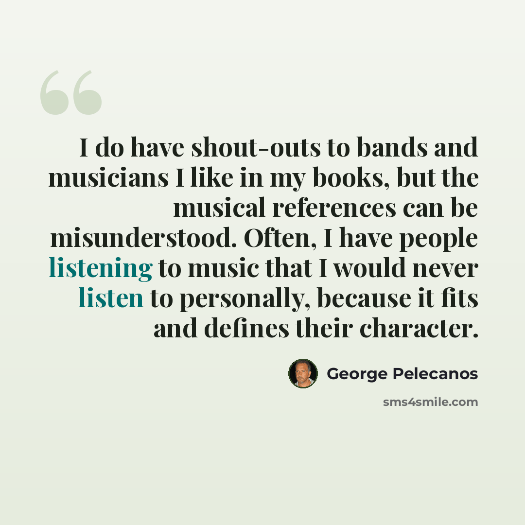 “I do have shout-outs to bands and musicians I like in my books, but the musical references can be misunderstood. Often, I have people listening to music that I would never listen to personally, because it fits and defines their character.” quote by George Pelecanos