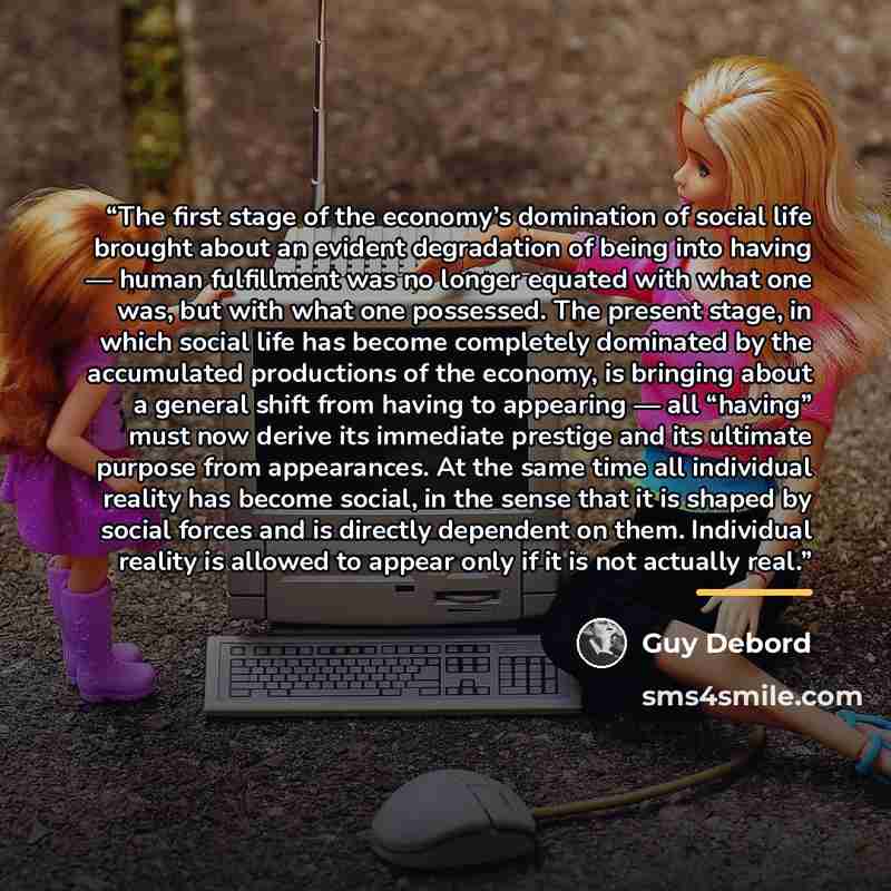 “The first stage of the economy’s domination of social life brought about an evident degradation of being into having — human fulfillment was no longer equated with what one was, but with what one possessed. The present stage, in which social life has become completely dominated by the accumulated…” quote by Guy Debord