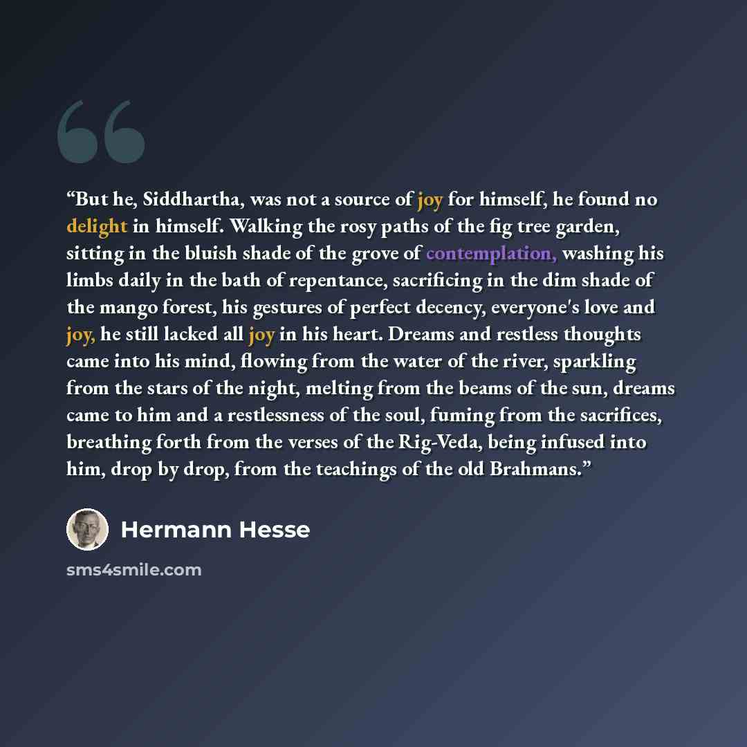 “But he, Siddhartha, was not a source of joy for himself, he found no delight in himself. Walking the rosy paths of the fig tree garden, sitting in the bluish shade of the grove of contemplation, washing his limbs daily in the bath of repentance, sacrificing in the dim shade of the mango forest…” quote by Hermann Hesse