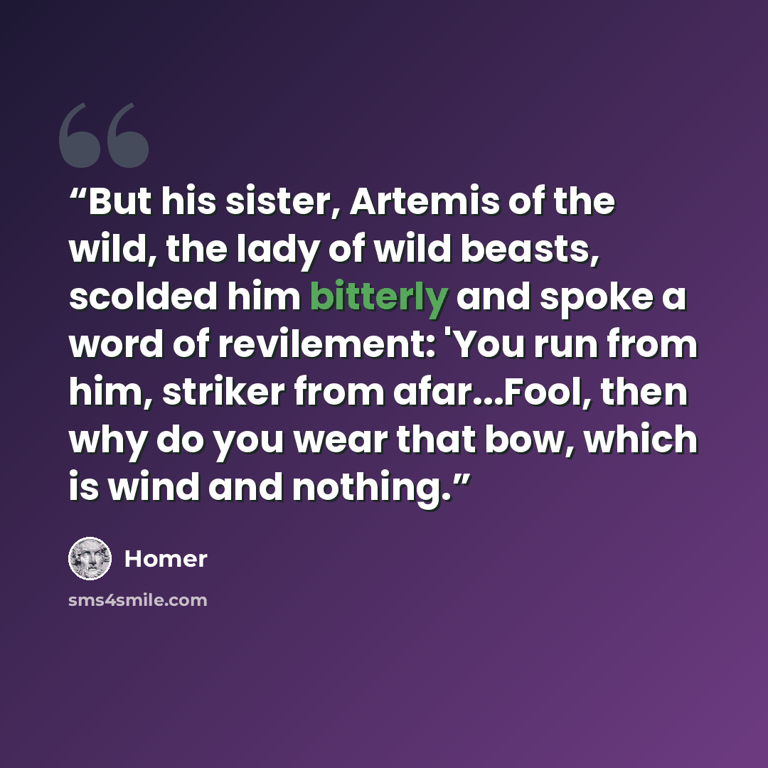 “But his sister, Artemis of the wild, the lady of wild beasts, scolded him bitterly and spoke a word of revilement: 'You run from him, striker from afar...Fool, then why do you wear that bow, which is wind and nothing.” quote by Homer