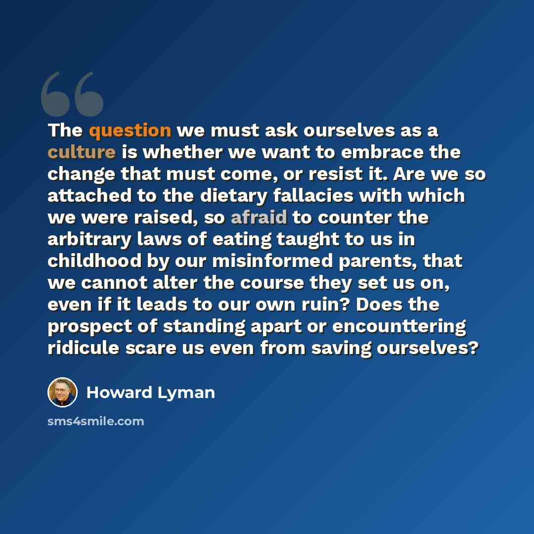 “The question we must ask ourselves as a culture is whether we want to embrace the change that must come, or resist it. Are we so attached to the dietary fallacies with which we were raised, so afraid to counter the arbitrary laws of eating taught to us in childhood by our misinformed parents, that…” quote by Howard Lyman