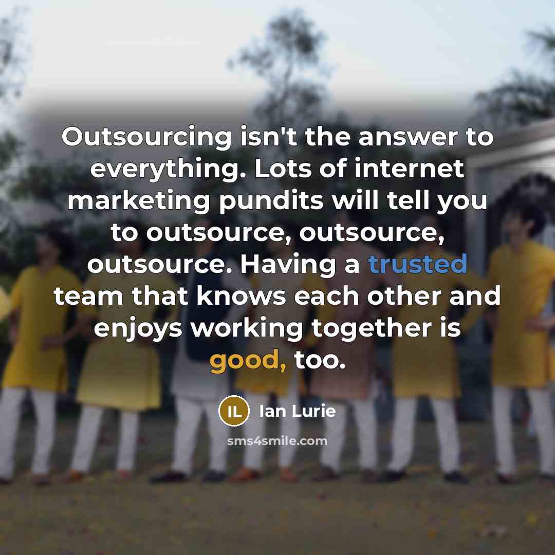 “Outsourcing isn't the answer to everything. Lots of internet marketing pundits will tell you to outsource, outsource, outsource. Having a trusted team that knows each other and enjoys working together is good, too.” quote by Ian Lurie