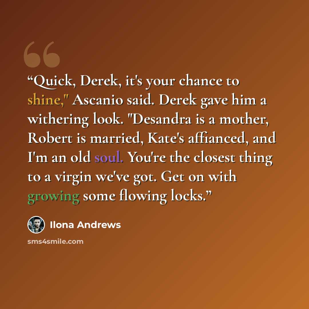 “Quick, Derek, it's your chance to shine," Ascanio said. Derek gave him a withering look. "Desandra is a mother, Robert is married, Kate's affianced, and I'm an old soul. You're the closest thing to a virgin we've got. Get on with growing some flowing locks.” quote by Ilona Andrews
