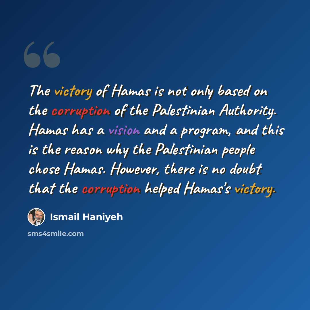 “The victory of Hamas is not only based on the corruption of the Palestinian Authority. Hamas has a vision and a program, and this is the reason why the Palestinian people chose Hamas. However, there is no doubt that the corruption helped Hamas's victory.” quote by Ismail Haniyeh