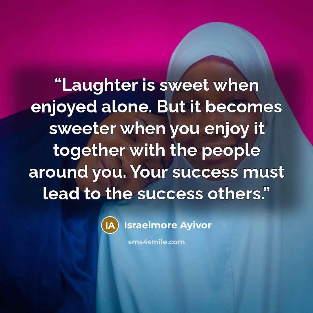 “Laughter is sweet when enjoyed alone. But it becomes sweeter when you enjoy it together with the people around you. Your success must lead to the success others.” quote by Israelmore Ayivor