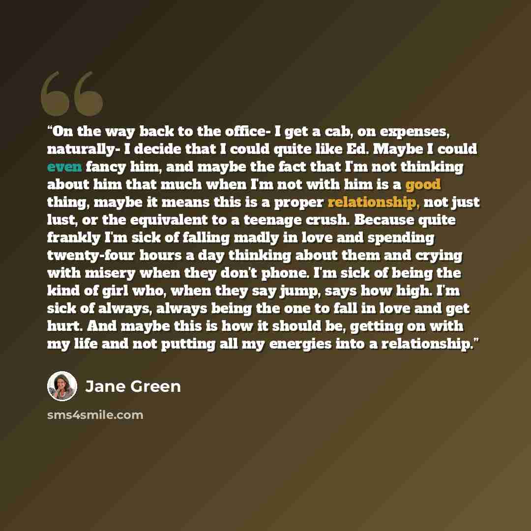 “On the way back to the office- I get a cab, on expenses, naturally- I decide that I could quite like Ed. Maybe I could even fancy him, and maybe the fact that I'm not thinking about him that much when I'm not with him is a good thing, maybe it means this is a proper relationship, not just lust, or…” quote by Jane Green