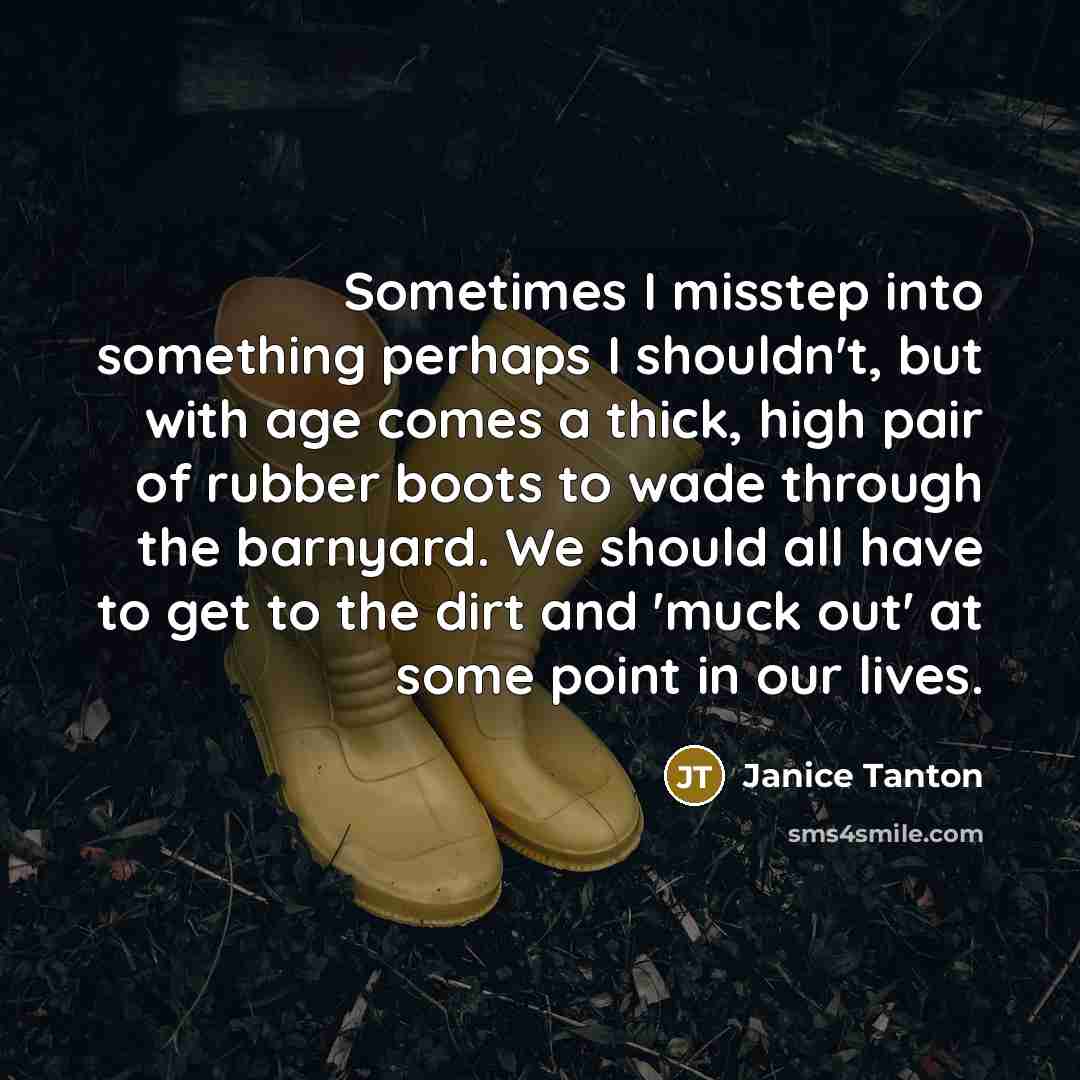 “Sometimes I misstep into something perhaps I shouldn't, but with age comes a thick, high pair of rubber boots to wade through the barnyard. We should all have to get to the dirt and 'muck out' at some point in our lives.” quote by Janice Tanton