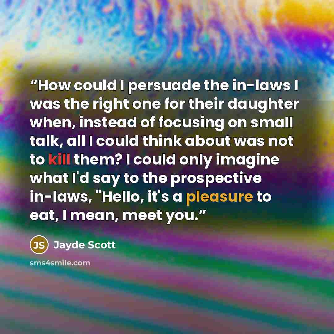 “How could I persuade the in-laws I was the right one for their daughter when, instead of focusing on small talk, all I could think about was not to kill them? I could only imagine what I'd say to the prospective in-laws, "Hello, it's a pleasure to eat, I mean, meet you.” quote by Jayde Scott