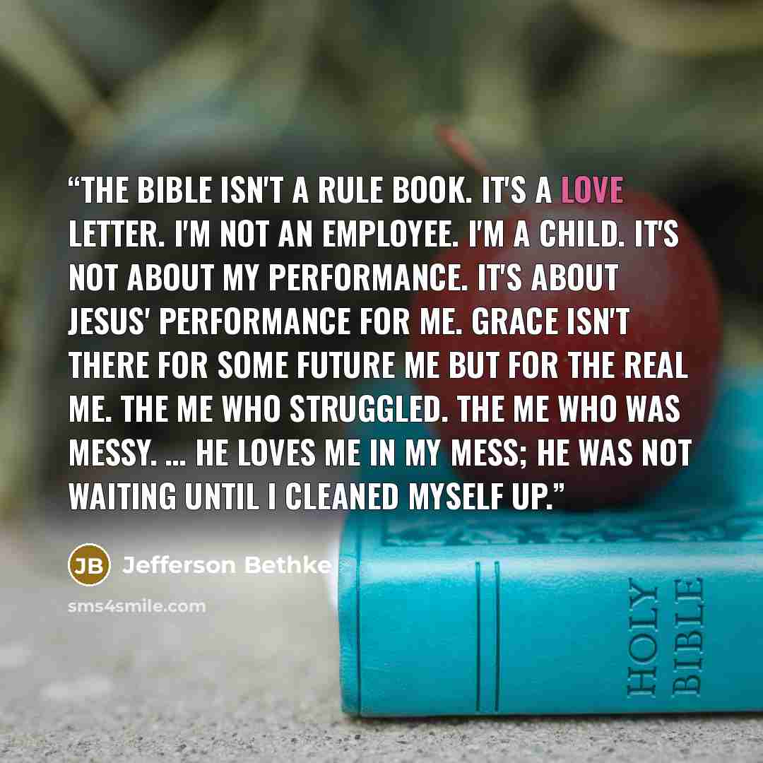 “The Bible isn't a rule book. It's a love letter. I'm not an employee. I'm a child. It's not about my performance. It's about Jesus' performance for me. Grace isn't there for some future me but for the real me. The me who struggled. The me who was messy. … He loves me in my mess; he was not waiting…” quote by Jefferson Bethke