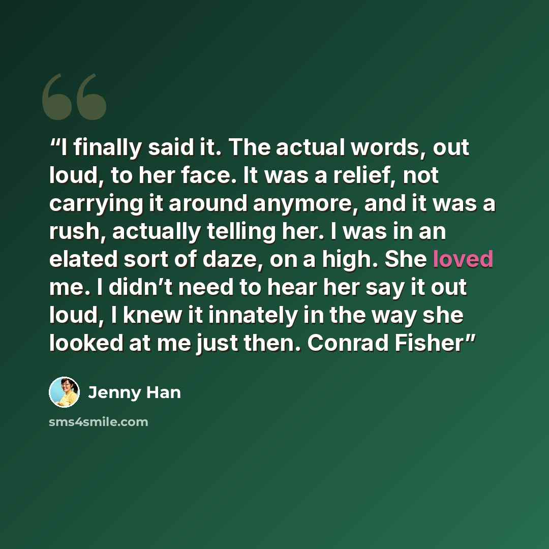 “I finally said it. The actual words, out loud, to her face. It was a relief, not carrying it around anymore, and it was a rush, actually telling her. I was in an elated sort of daze, on a high. She loved me. I didn’t need to hear her say it out loud, I knew it innately in the way she looked at me…” quote by Jenny Han