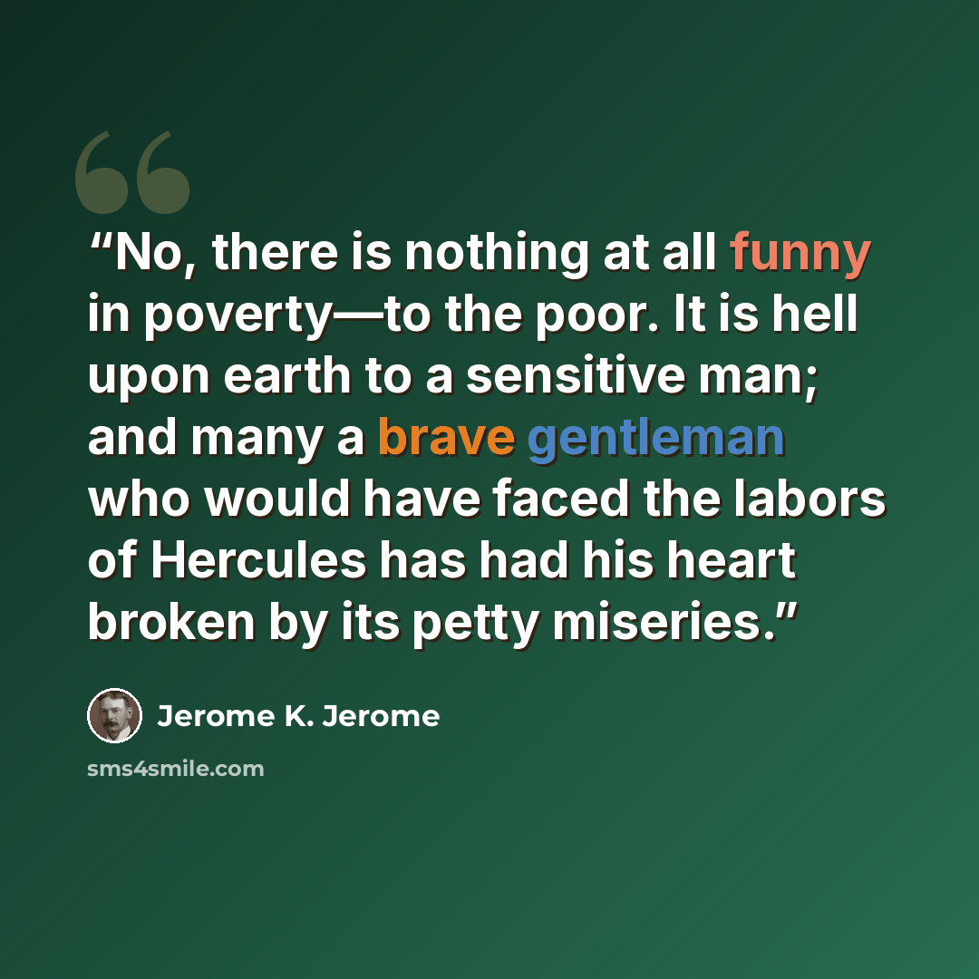 “No, there is nothing at all funny in poverty—to the poor. It is hell upon earth to a sensitive man; and many a brave gentleman who would have faced the labors of Hercules has had his heart broken by its petty miseries.” quote by Jerome K. Jerome