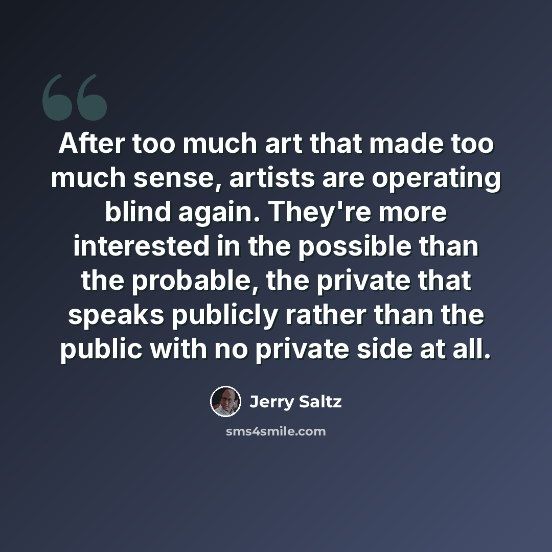 “After too much art that made too much sense, artists are operating blind again. They're more interested in the possible than the probable, the private that speaks publicly rather than the public with no private side at all.” quote by Jerry Saltz