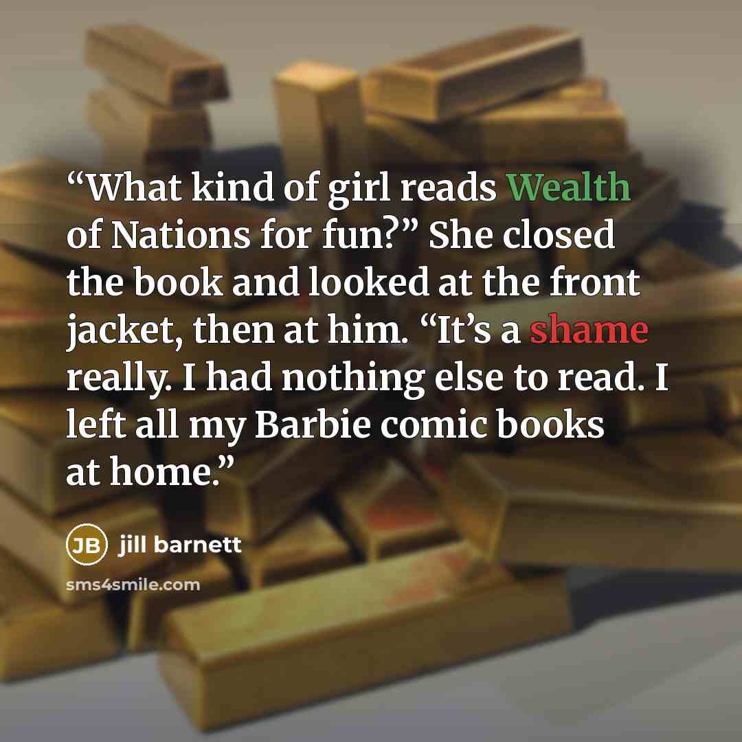 “What kind of girl reads Wealth of Nations for fun?” She closed the book and looked at the front jacket, then at him. “It’s a shame really. I had nothing else to read. I left all my Barbie comic books at home.” quote by Jill Barnett