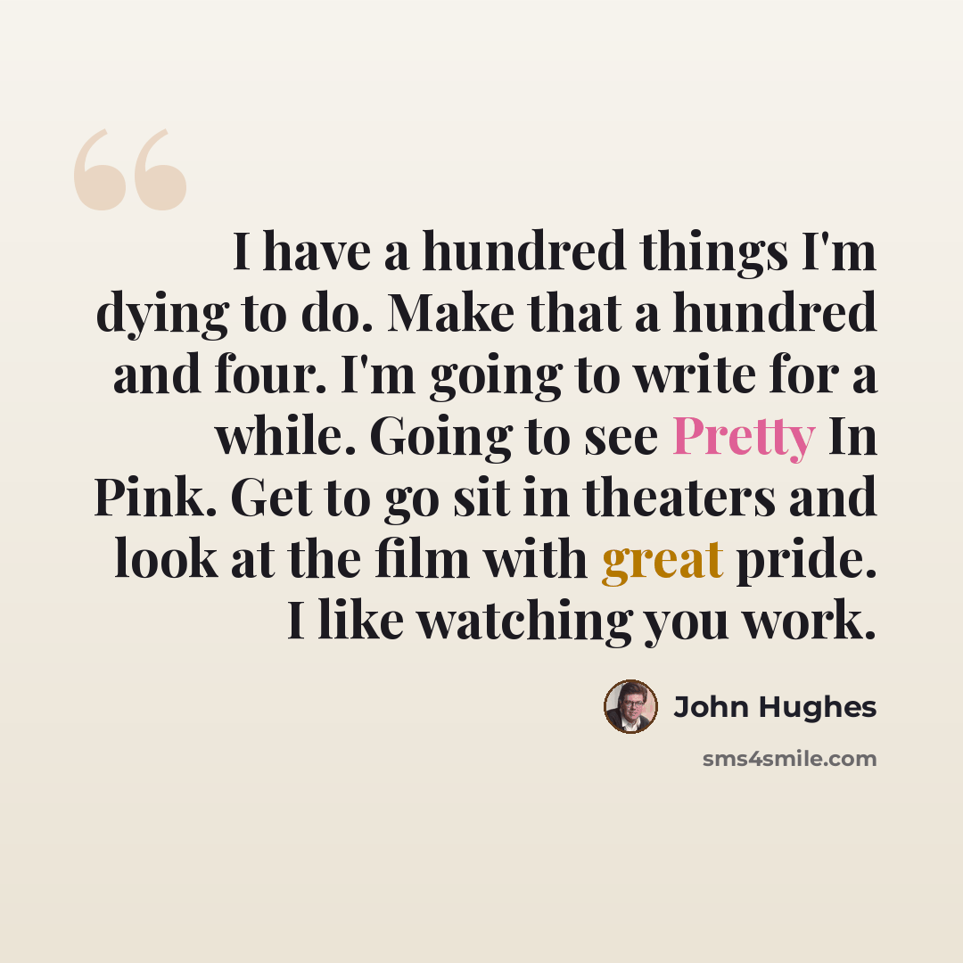 “I have a hundred things I'm dying to do. Make that a hundred and four. I'm going to write for a while. Going to see Pretty In Pink. Get to go sit in theaters and look at the film with great pride. I like watching you work.” quote by John Hughes