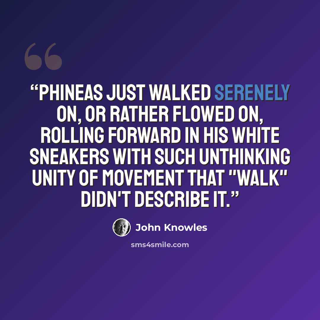 “Phineas just walked serenely on, or rather flowed on, rolling forward in his white sneakers with such unthinking unity of movement that "walk" didn't describe it.” quote by John Knowles
