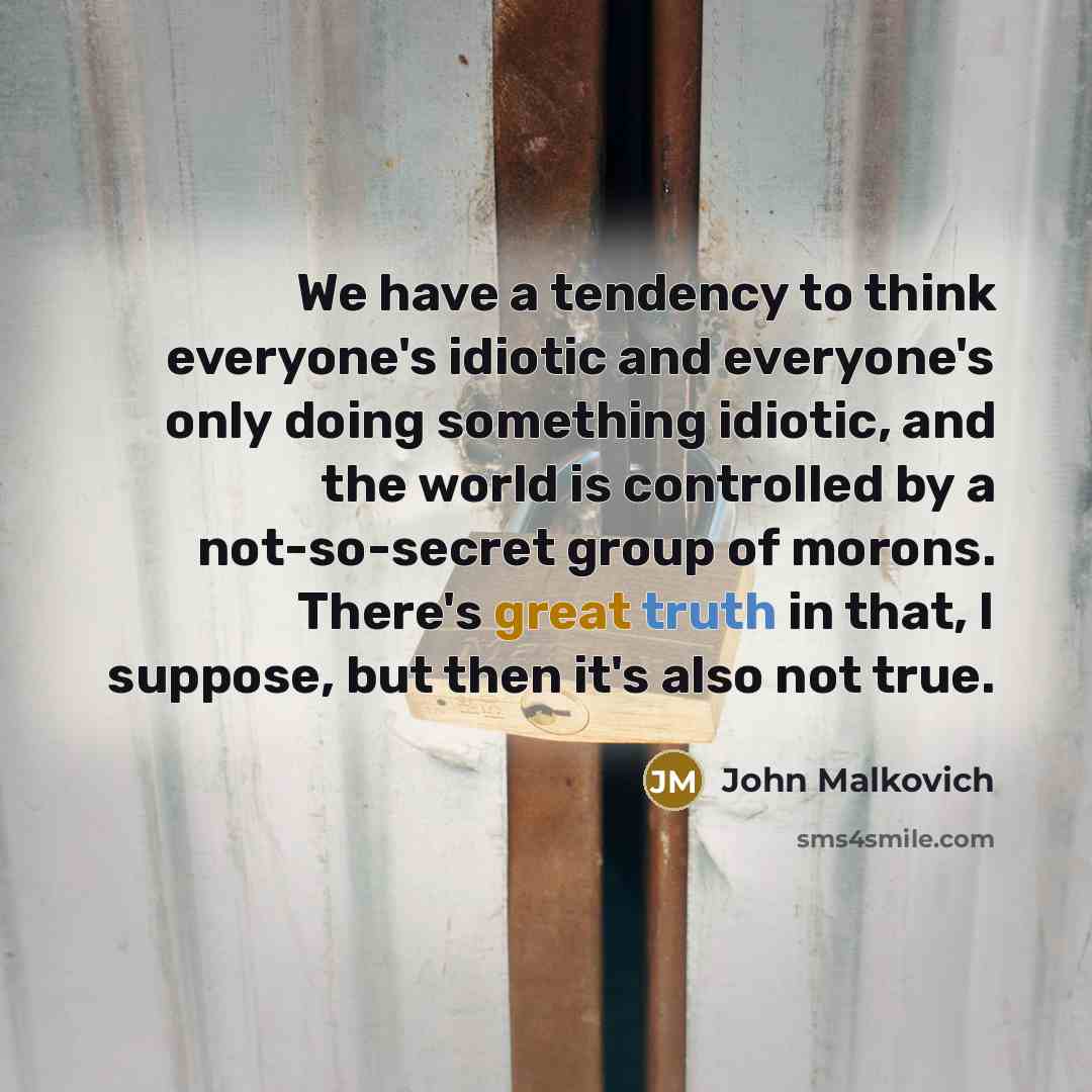 “We have a tendency to think everyone's idiotic and everyone's only doing something idiotic, and the world is controlled by a not-so-secret group of morons. There's great truth in that, I suppose, but then it's also not true.” quote by John Malkovich