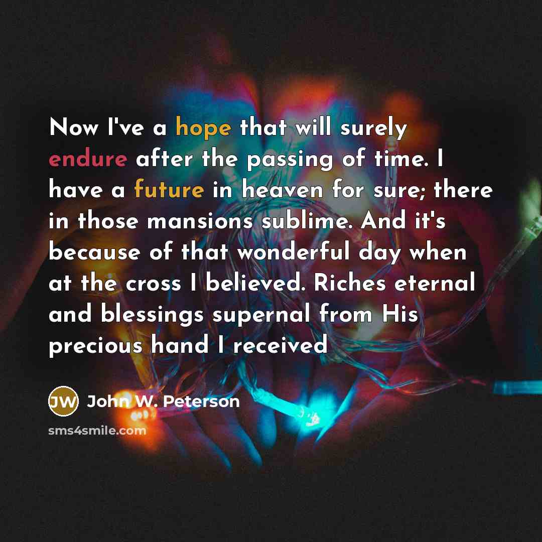 “Now I've a hope that will surely endure after the passing of time. I have a future in heaven for sure; there in those mansions sublime. And it's because of that wonderful day when at the cross I believed. Riches eternal and blessings supernal from His precious hand I received” quote by John W. Peterson