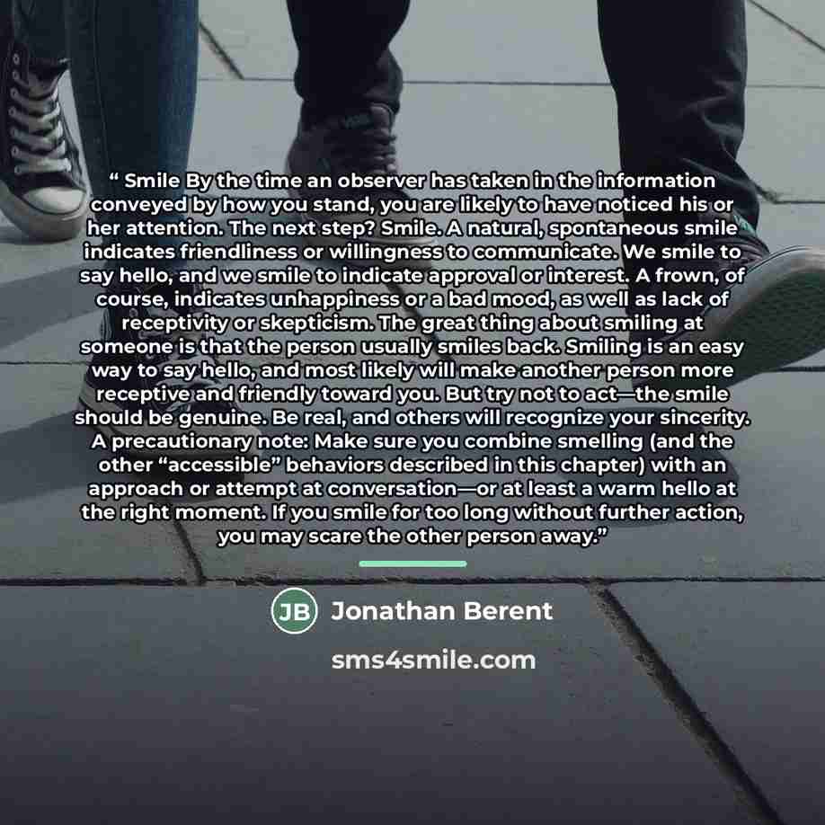 “Smile By the time an observer has taken in the information conveyed by how you stand, you are likely to have noticed his or her attention. The next step? Smile. A natural, spontaneous smile indicates friendliness or willingness to communicate. We smile to say hello, and we smile to indicate…” quote by Jonathan Berent