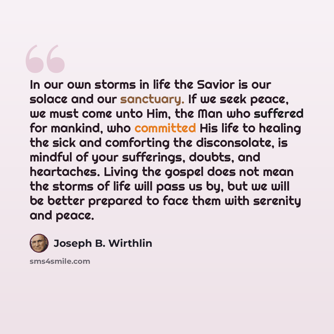 “In our own storms in life the Savior is our solace and our sanctuary. If we seek peace, we must come unto Him, the Man who suffered for mankind, who committed His life to healing the sick and comforting the disconsolate, is mindful of your sufferings, doubts, and heartaches. Living the gospel does…” quote by Joseph B. Wirthlin