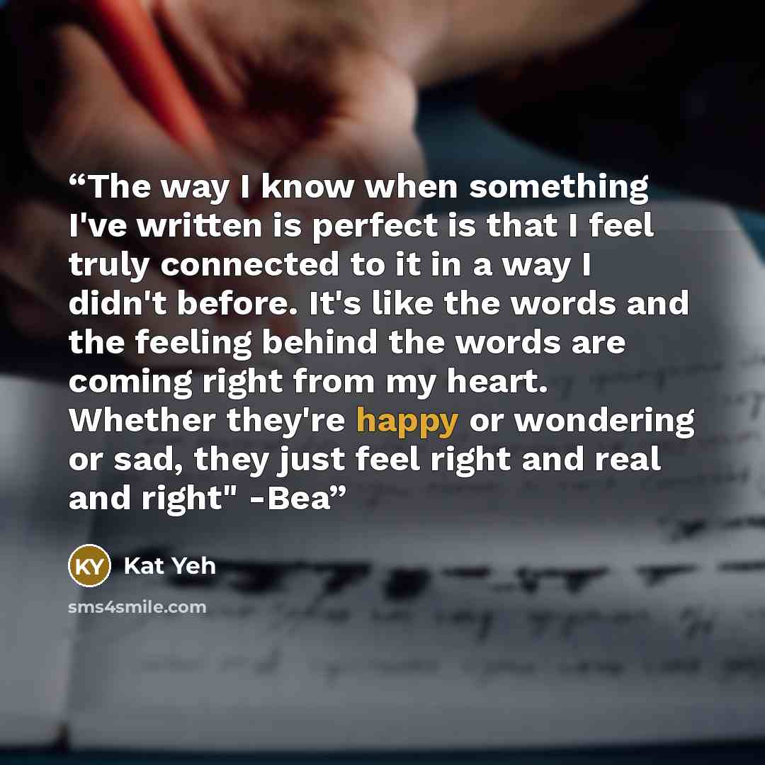“The way I know when something I've written is perfect is that I feel truly connected to it in a way I didn't before. It's like the words and the feeling behind the words are coming right from my heart. Whether they're happy or wondering or sad, they just feel right and real and right" -Bea” quote by Kat Yeh