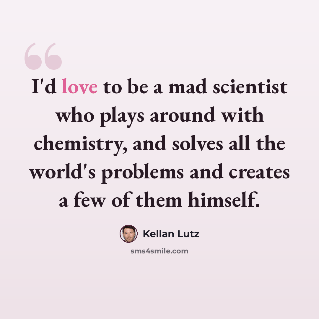 “I'd love to be a mad scientist who plays around with chemistry, and solves all the world's problems and creates a few of them himself.” quote by Kellan Lutz