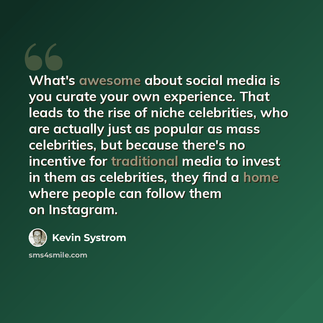“What's awesome about social media is you curate your own experience. That leads to the rise of niche celebrities, who are actually just as popular as mass celebrities, but because there's no incentive for traditional media to invest in them as celebrities, they find a home where people can follow…” quote by Kevin Systrom
