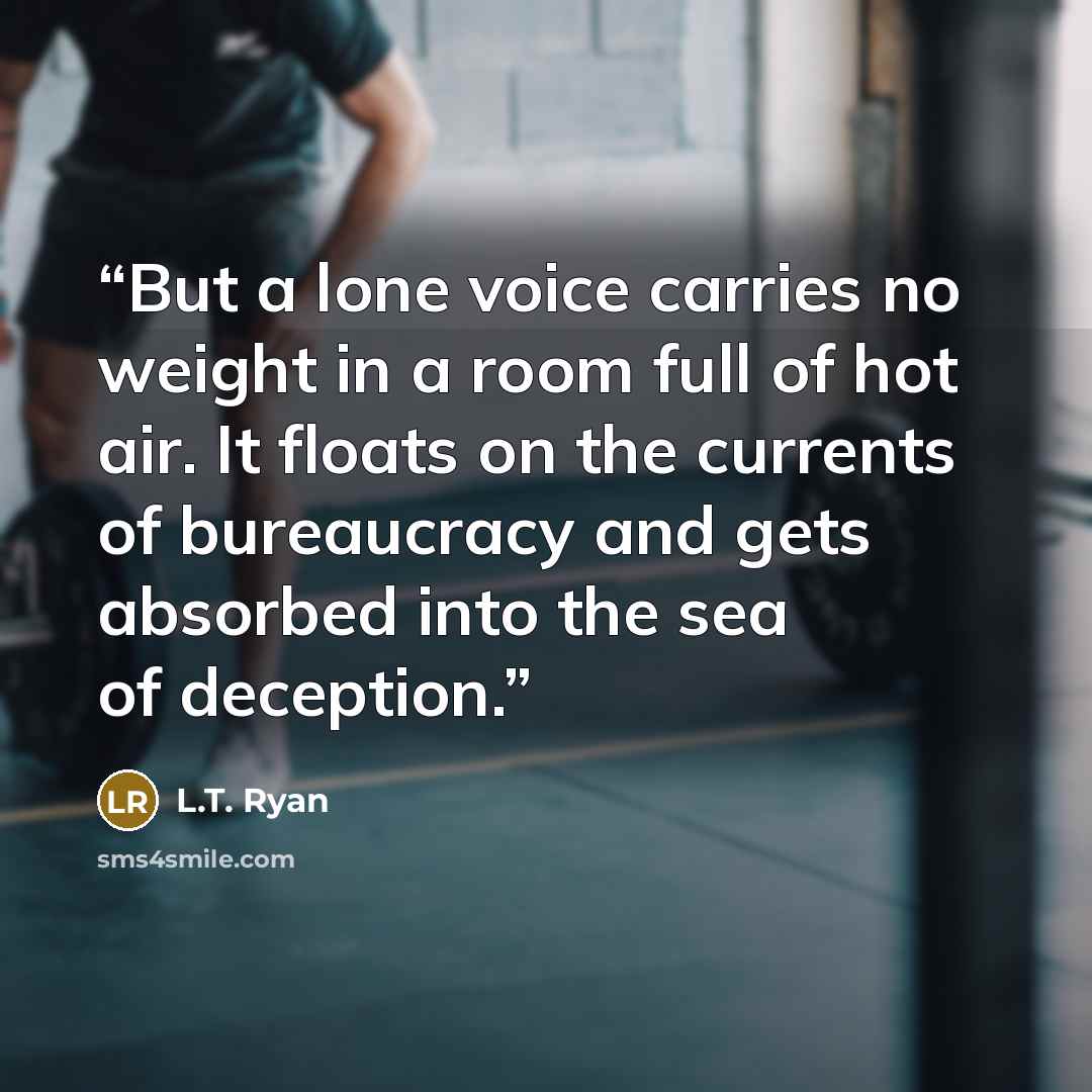 “But a lone voice carries no weight in a room full of hot air. It floats on the currents of bureaucracy and gets absorbed into the sea of deception.” quote by L.T. Ryan