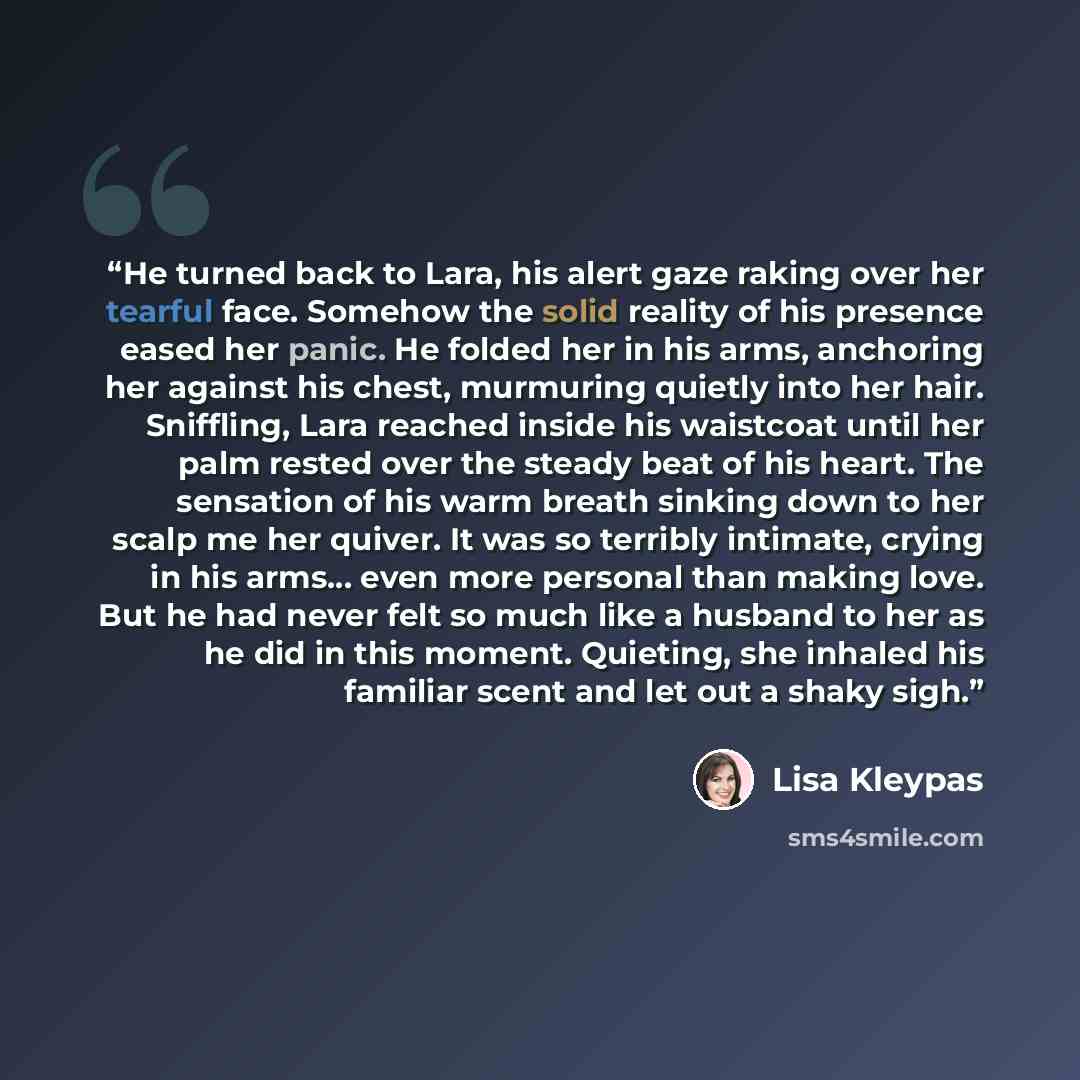 “He turned back to Lara, his alert gaze raking over her tearful face. Somehow the solid reality of his presence eased her panic. He folded her in his arms, anchoring her against his chest, murmuring quietly into her hair. Sniffling, Lara reached inside his waistcoat until her palm rested over the…” quote by Lisa Kleypas