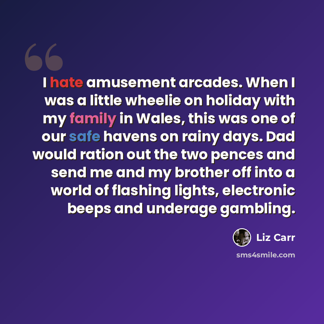 “I hate amusement arcades. When I was a little wheelie on holiday with my family in Wales, this was one of our safe havens on rainy days. Dad would ration out the two pences and send me and my brother off into a world of flashing lights, electronic beeps and underage gambling.” quote by Liz Carr