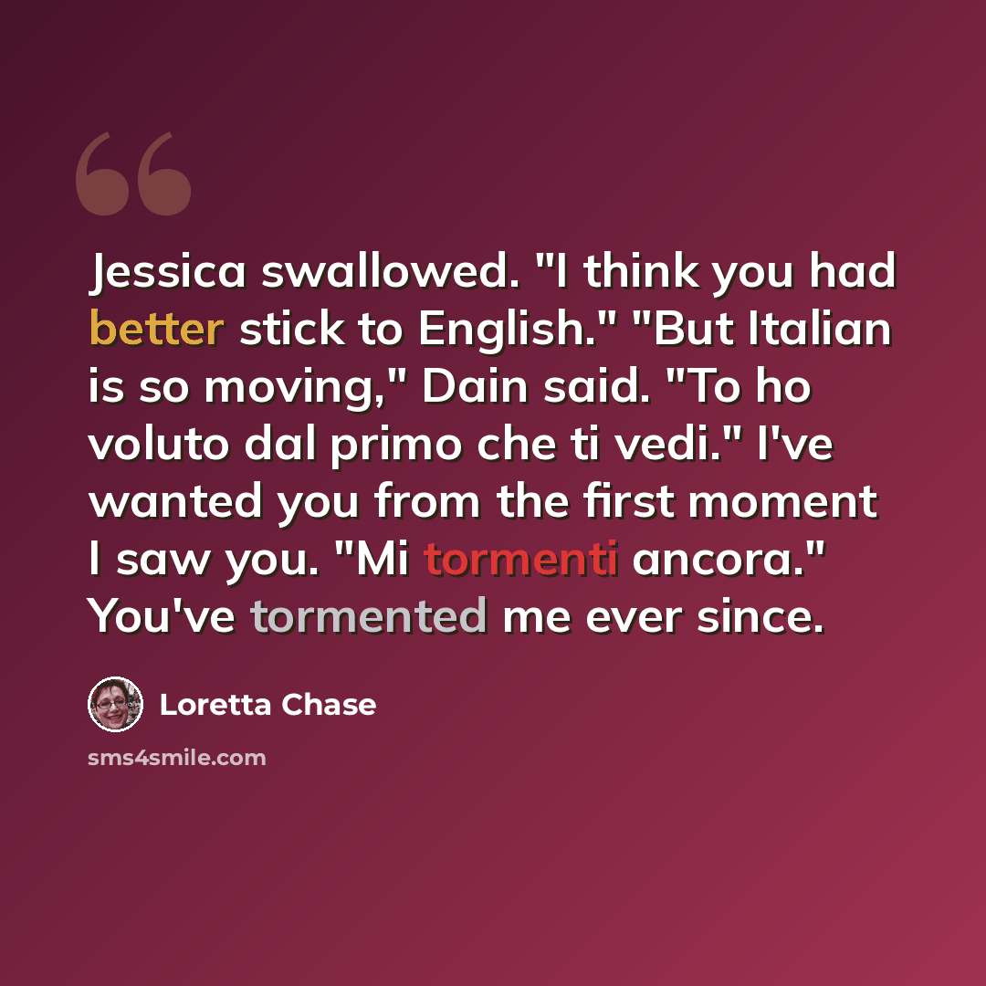 “Jessica swallowed. "I think you had better stick to English." "But Italian is so moving," Dain said. "To ho voluto dal primo che ti vedi." I've wanted you from the first moment I saw you. "Mi tormenti ancora." You've tormented me ever since.” quote by Loretta Chase