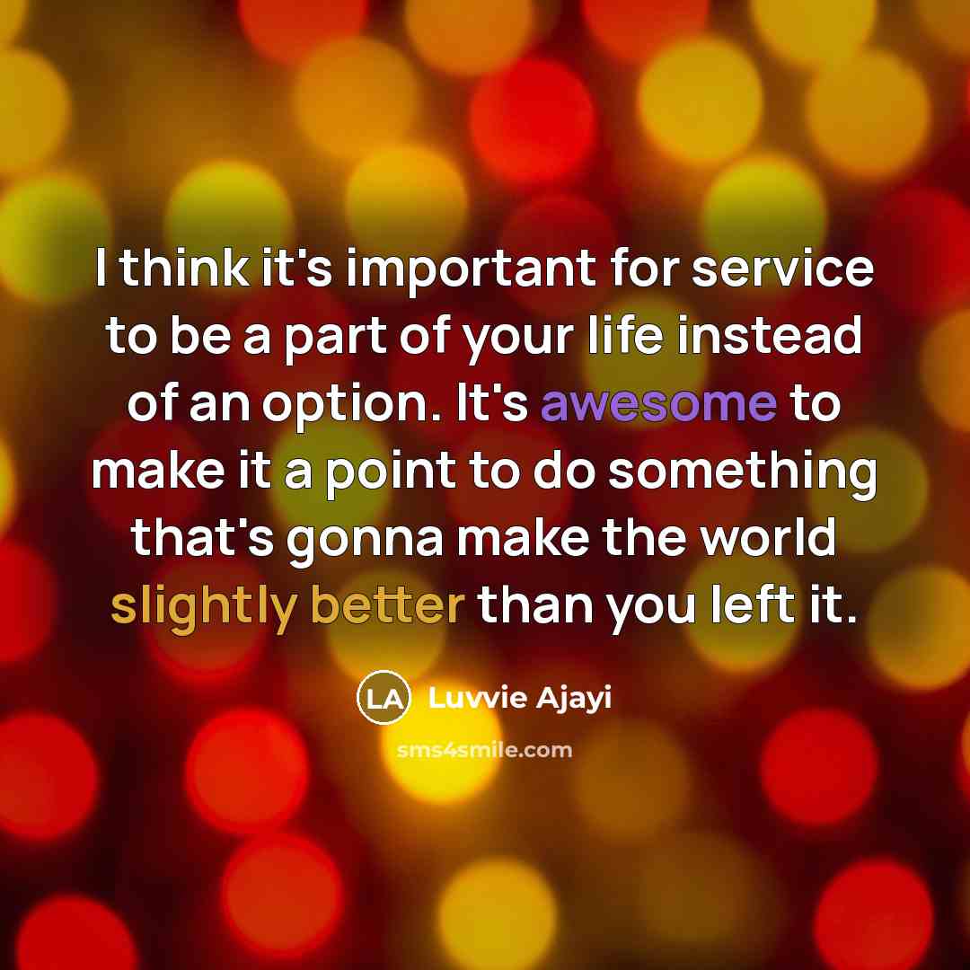“I think it's important for service to be a part of your life instead of an option. It's awesome to make it a point to do something that's gonna make the world slightly better than you left it.” quote by Luvvie Ajayi