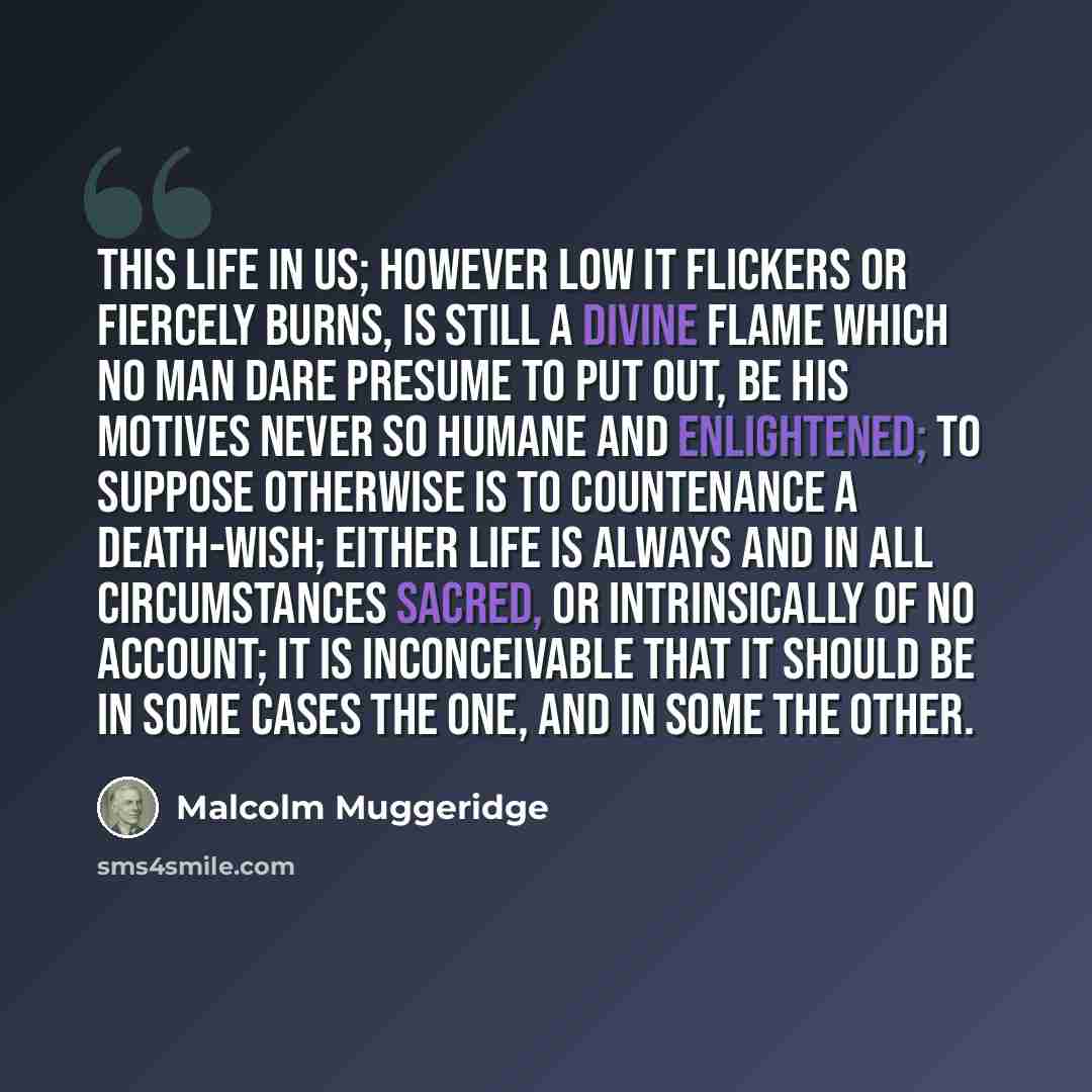 “This life in us; however low it flickers or fiercely burns, is still a divine flame which no man dare presume to put out, be his motives never so humane and enlightened; To suppose otherwise is to countenance a death-wish; Either life is always and in all circumstances sacred, or intrinsically of…” quote by Malcolm Muggeridge