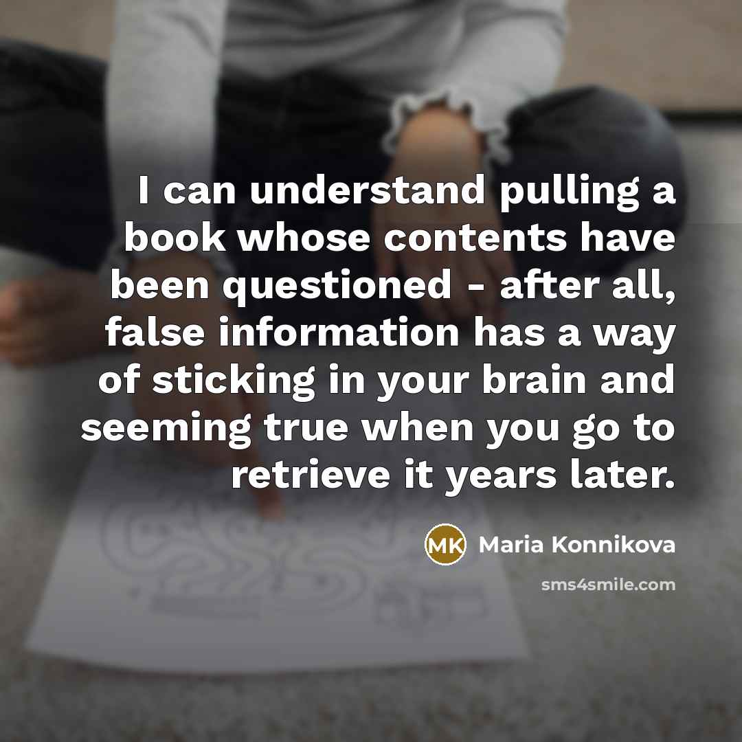 “I can understand pulling a book whose contents have been questioned - after all, false information has a way of sticking in your brain and seeming true when you go to retrieve it years later.” quote by Maria Konnikova