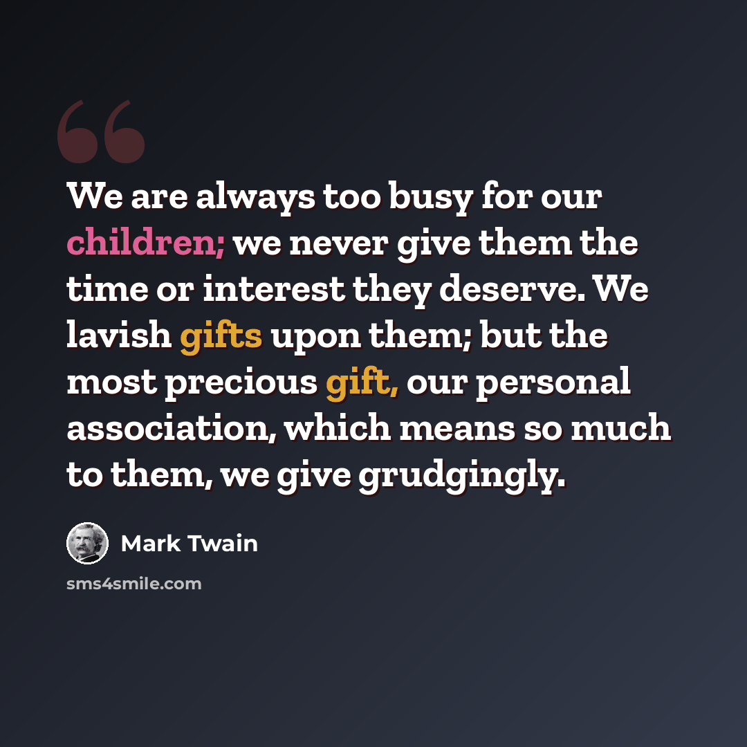 “We are always too busy for our children; we never give them the time or interest they deserve. We lavish gifts upon them; but the most precious gift, our personal association, which means so much to them, we give grudgingly.” quote by Mark Twain