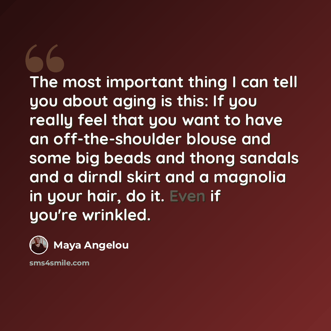 “The most important thing I can tell you about aging is this: If you really feel that you want to have an off-the-shoulder blouse and some big beads and thong sandals and a dirndl skirt and a magnolia in your hair, do it. Even if you're wrinkled.” quote by Maya Angelou