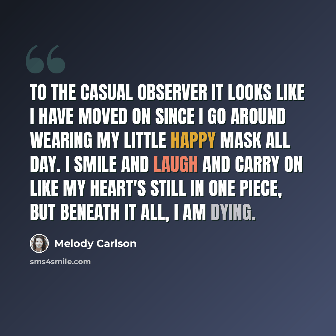 “To the casual observer it looks like I have moved on since I go around wearing my little happy mask all day. I smile and laugh and carry on like my heart's still in one piece, but beneath it all, I am dying.” quote by Melody Carlson