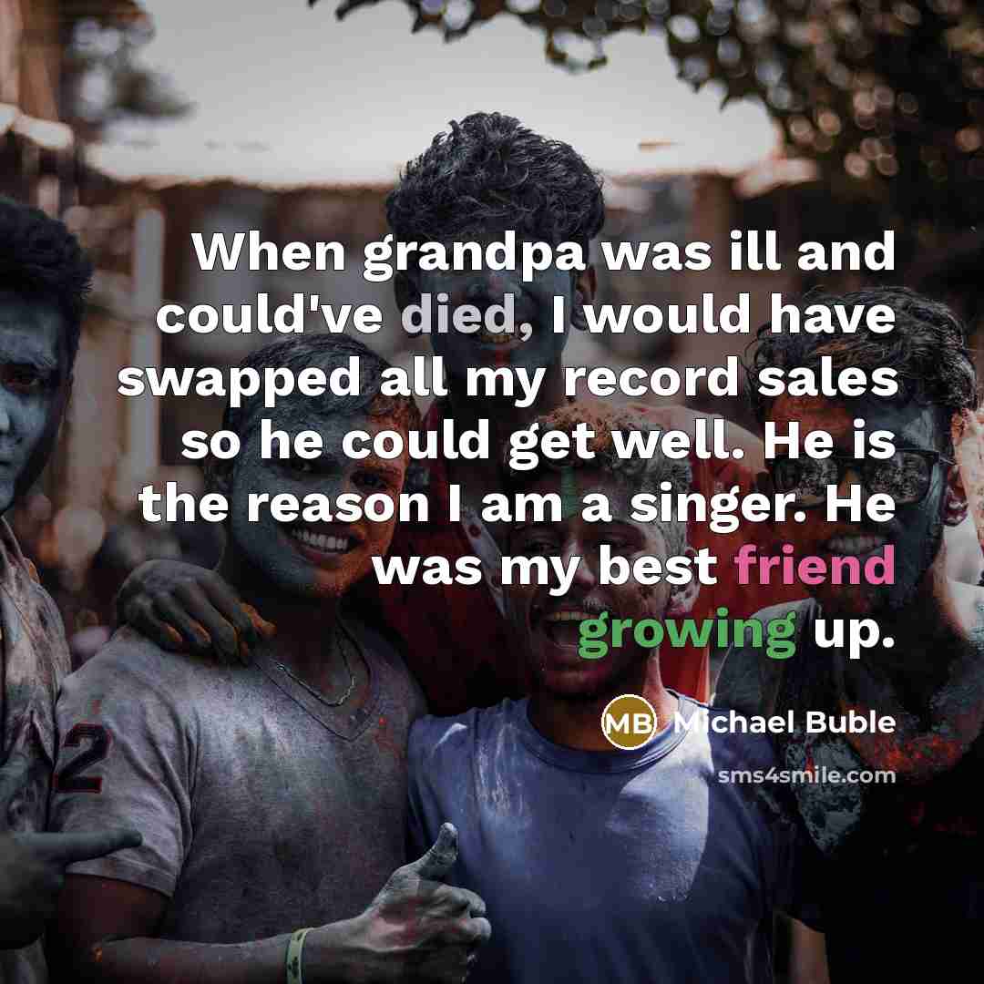“When grandpa was ill and could've died, I would have swapped all my record sales so he could get well. He is the reason I am a singer. He was my best friend growing up.” quote by Michael Buble