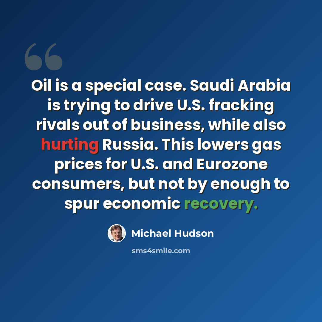 “Oil is a special case. Saudi Arabia is trying to drive U.S. fracking rivals out of business, while also hurting Russia. This lowers gas prices for U.S. and Eurozone consumers, but not by enough to spur economic recovery.” quote by Michael Hudson