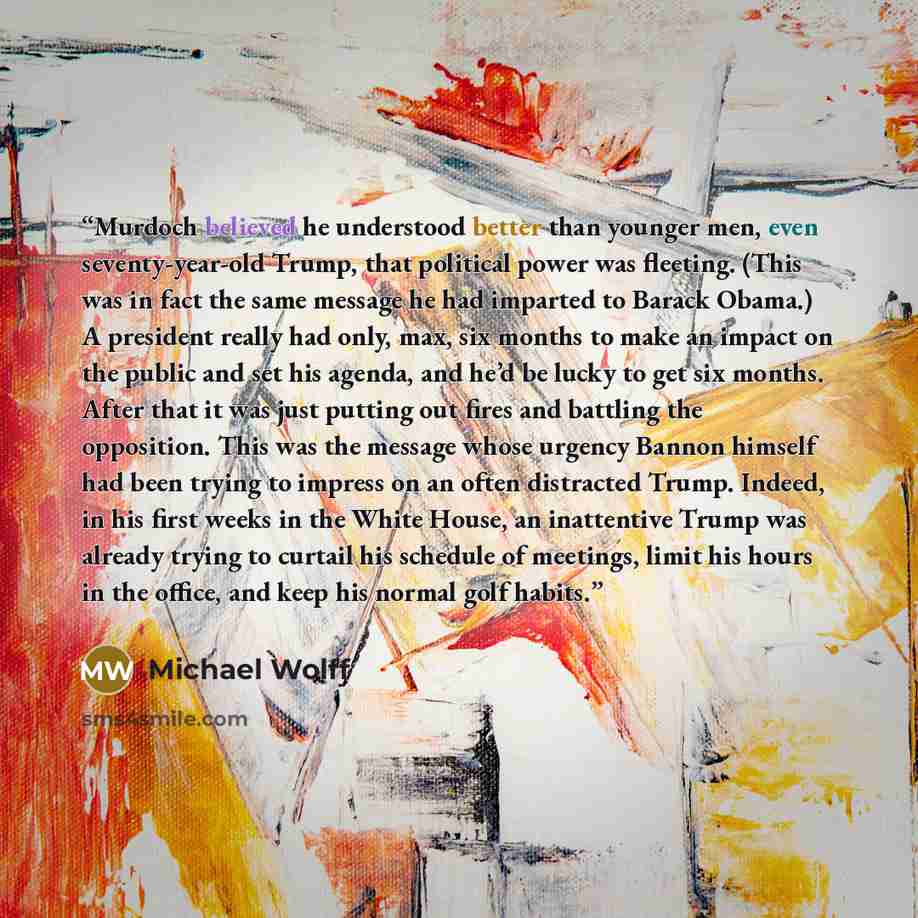 “Murdoch believed he understood better than younger men, even seventy-year-old Trump, that political power was fleeting. (This was in fact the same message he had imparted to Barack Obama.) A president really had only, max, six months to make an impact on the public and set his agenda, and he’d be…” quote by Michael Wolff