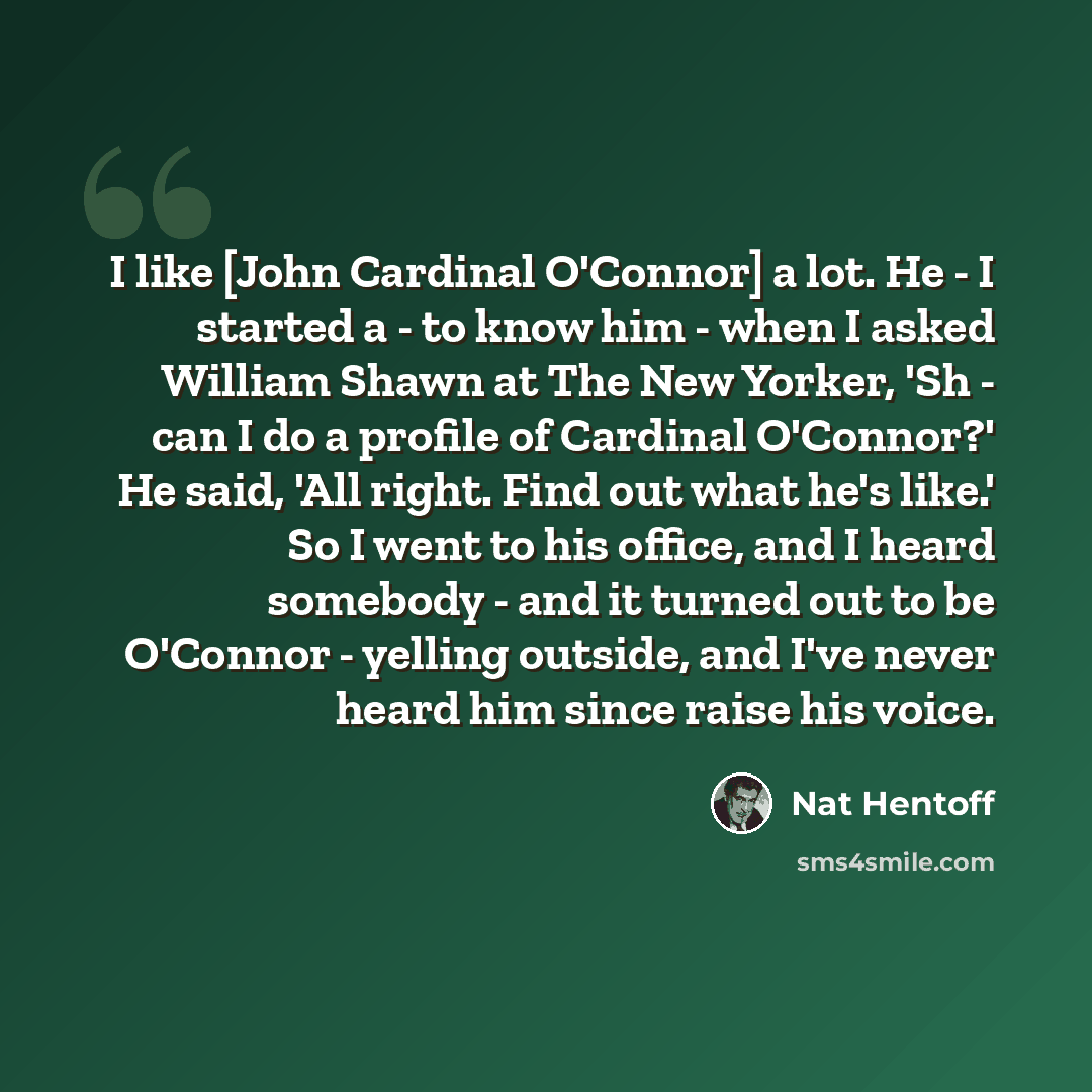“I like [John Cardinal O'Connor] a lot. He - I started a - to know him - when I asked William Shawn at The New Yorker, 'Sh - can I do a profile of Cardinal O'Connor?' He said, 'All right. Find out what he's like.' So I went to his office, and I heard somebody - and it turned out to be O'Connor…” quote by Nat Hentoff