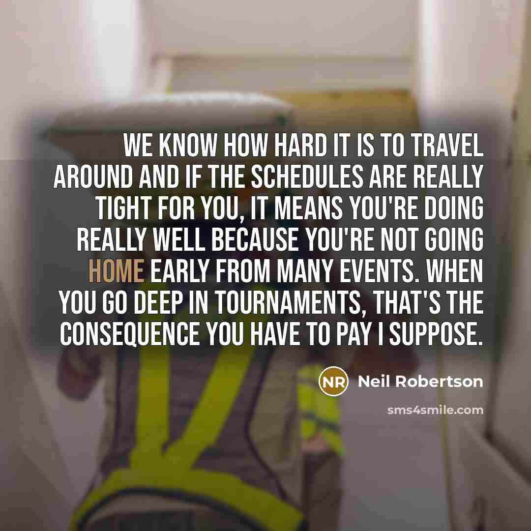 “We know how hard it is to travel around and if the schedules are really tight for you, it means you're doing really well because you're not going home early from many events. When you go deep in tournaments, that's the consequence you have to pay I suppose.” quote by Neil Robertson