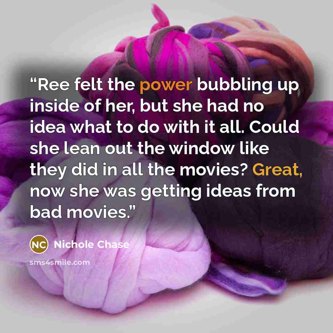 “Ree felt the power bubbling up inside of her, but she had no idea what to do with it all. Could she lean out the window like they did in all the movies? Great, now she was getting ideas from bad movies.” quote by Nichole Chase