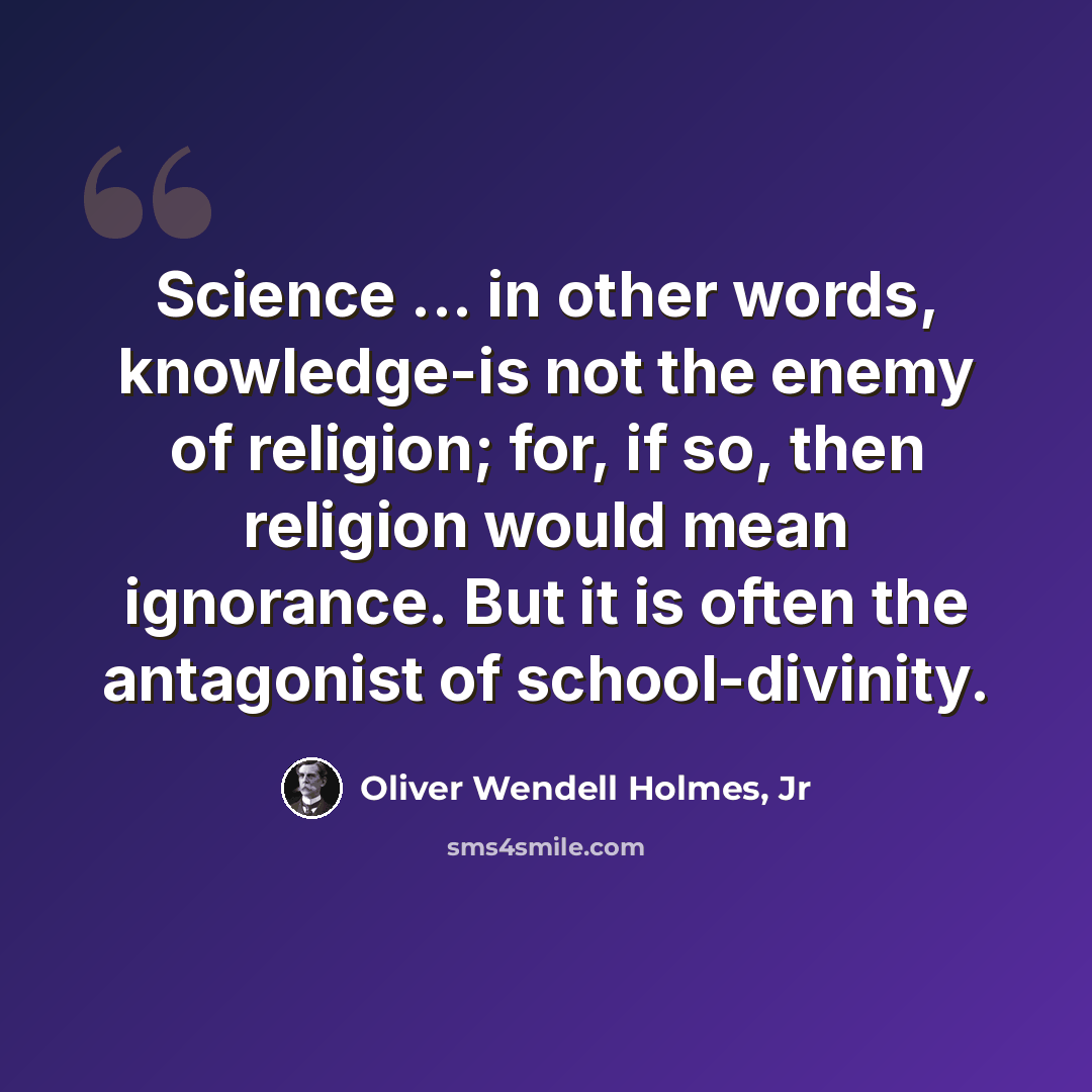 “Science ... in other words, knowledge-is not the enemy of religion; for, if so, then religion would mean ignorance. But it is often the antagonist of school-divinity.” quote by Oliver Wendell Holmes, Jr