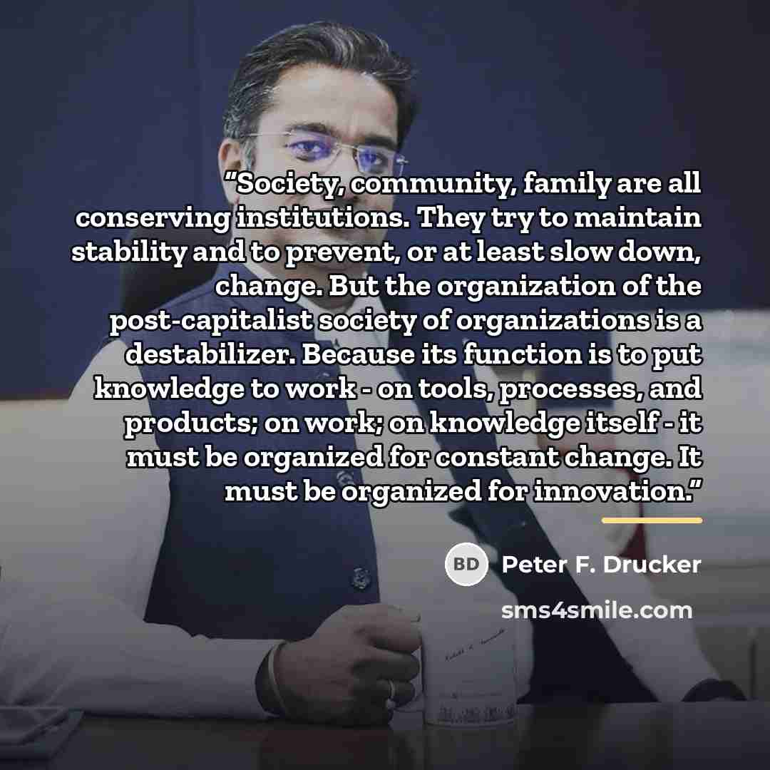 “Society, community, family are all conserving institutions. They try to maintain stability and to prevent, or at least slow down, change. But the organization of the post-capitalist society of organizations is a destabilizer. Because its function is to put knowledge to work - on tools, processes…” quote by Peter F. Drucker