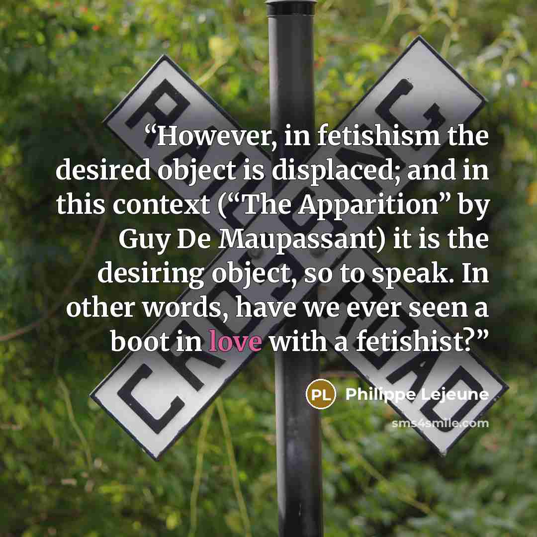 “However, in fetishism the desired object is displaced; and in this context (“The Apparition” by Guy De Maupassant) it is the desiring object, so to speak. In other words, have we ever seen a boot in love with a fetishist?” quote by Philippe Lejeune
