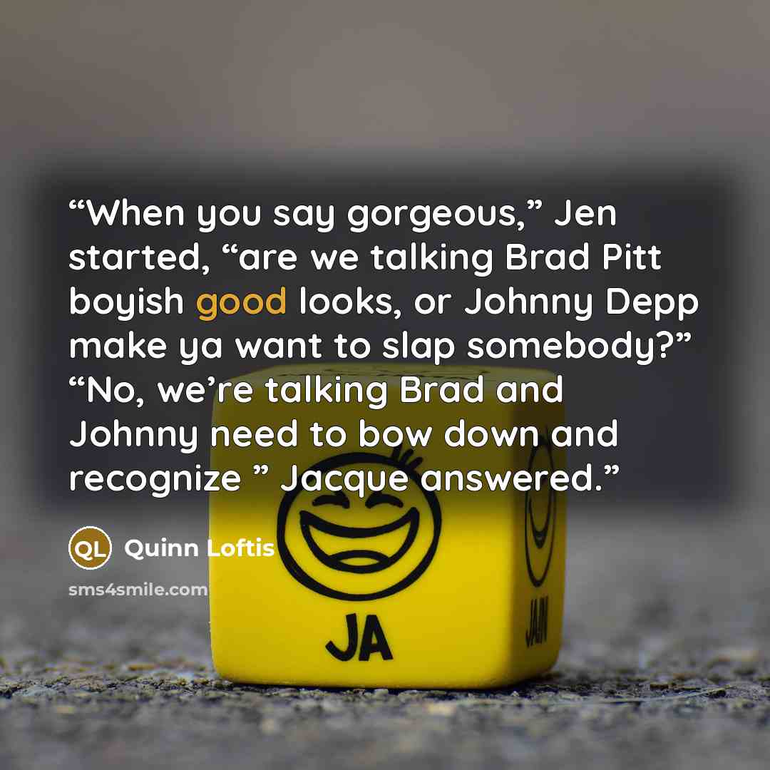 “When you say gorgeous,” Jen started, “are we talking Brad Pitt boyish good looks, or Johnny Depp make ya want to slap somebody?” “No, we’re talking Brad and Johnny need to bow down and recognize ” Jacque answered.” quote by Quinn Loftis