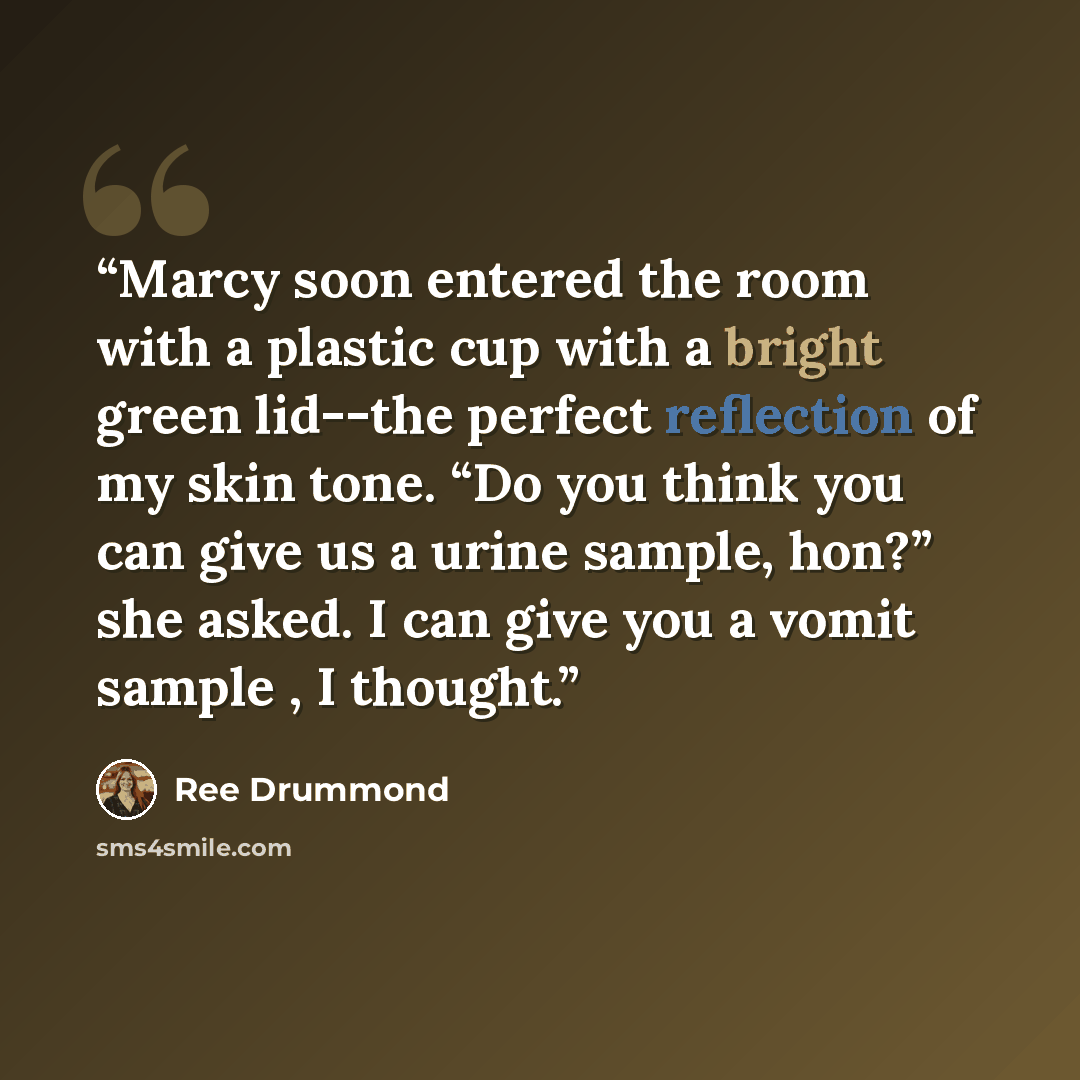“Marcy soon entered the room with a plastic cup with a bright green lid--the perfect reflection of my skin tone. “Do you think you can give us a urine sample, hon?” she asked. I can give you a vomit sample , I thought.” quote by Ree Drummond