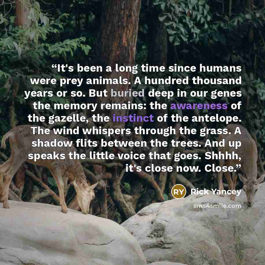 “It's been a long time since humans were prey animals. A hundred thousand years or so. But buried deep in our genes the memory remains: the awareness of the gazelle, the instinct of the antelope. The wind whispers through the grass. A shadow flits between the trees. And up speaks the little voice…” quote by Rick Yancey